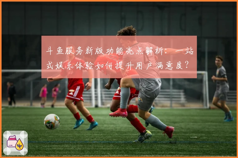 斗鱼服务新版功能亮点解析：一站式娱乐体验如何提升用户满意度？