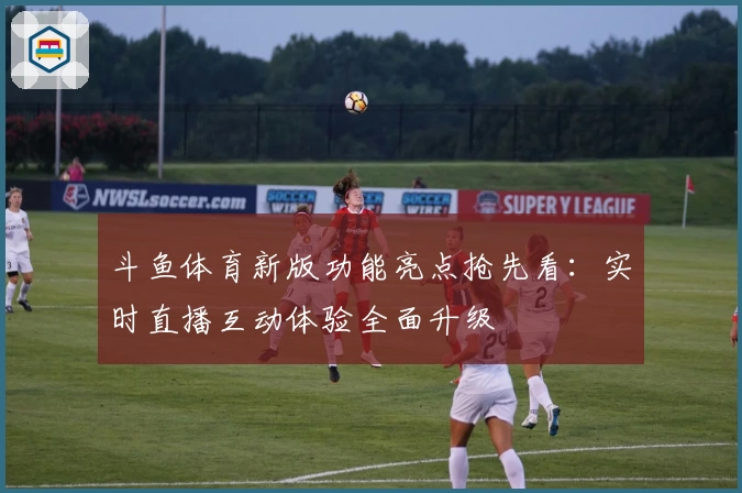 斗鱼体育新版功能亮点抢先看：实时直播互动体验全面升级