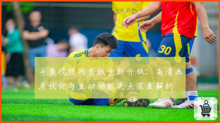 斗鱼视频网页版全新升级：高清画质优化与互动功能亮点深度解析