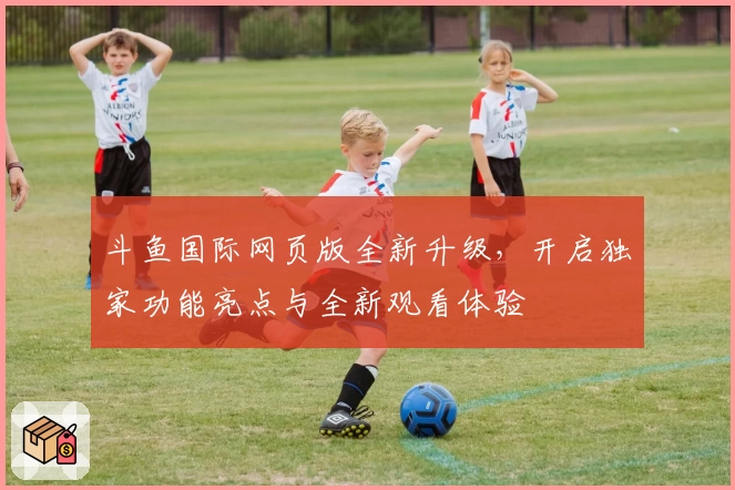 斗鱼国际网页版全新升级，开启独家功能亮点与全新观看体验