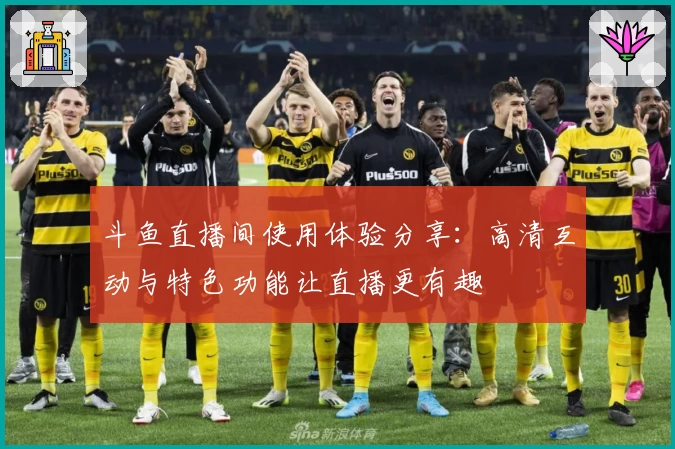 斗鱼直播间使用体验分享：高清互动与特色功能让直播更有趣