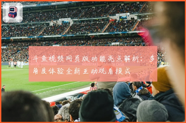 斗鱼视频网页版功能亮点解析：多角度体验全新互动观看模式
