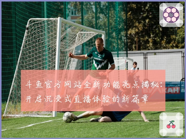 斗鱼官方网站全新功能亮点揭秘：开启沉浸式直播体验的新篇章