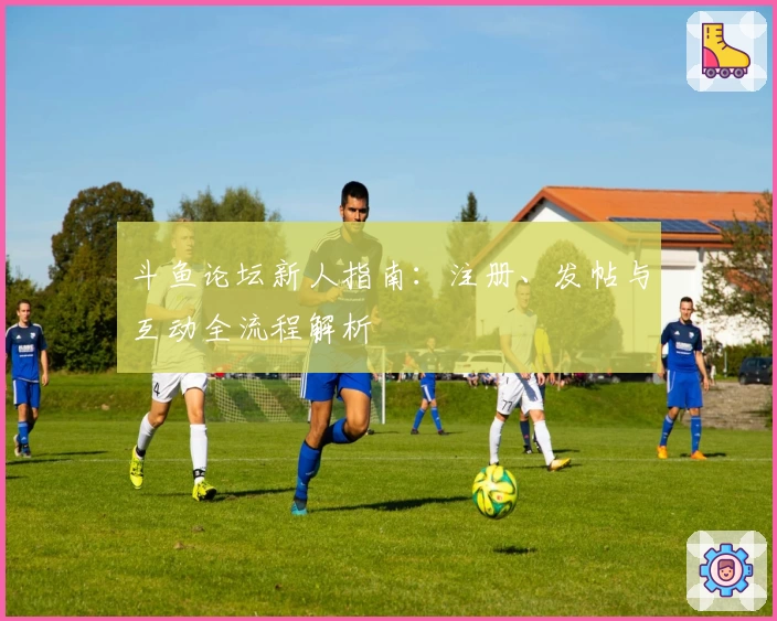 斗鱼论坛新人指南：注册、发帖与互动全流程解析