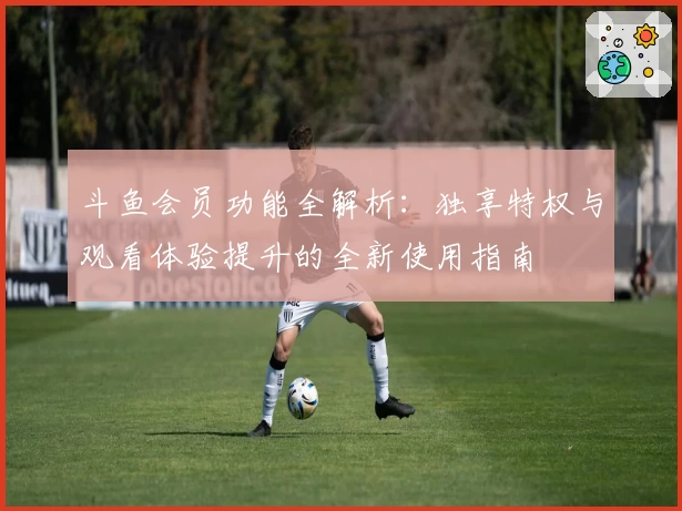 斗鱼会员功能全解析：独享特权与观看体验提升的全新使用指南