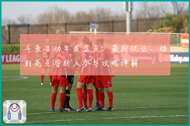 斗鱼活动年度盘点:最新玩法、福利亮点与新人参与攻略详解
