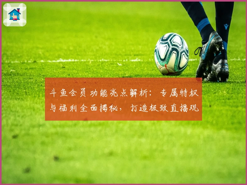 斗鱼会员功能亮点解析:专属特权与福利全面揭秘,打造极致直播观看体验