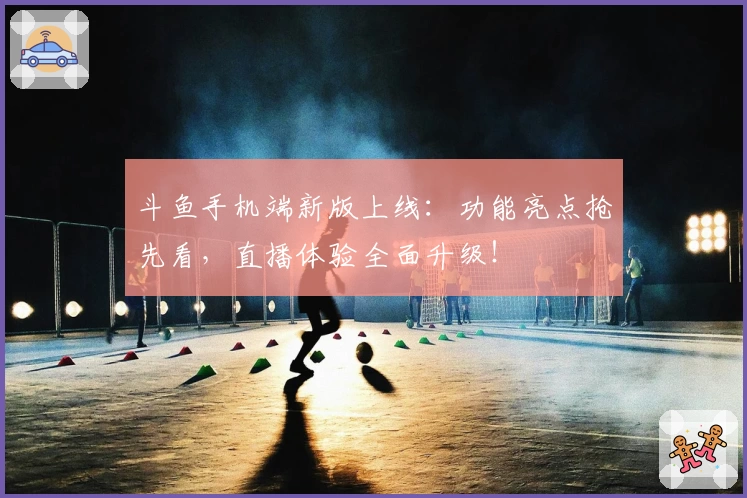 斗鱼手机端新版上线：功能亮点抢先看，直播体验全面升级！