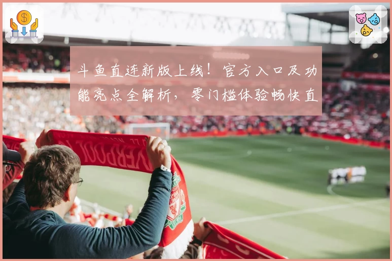 斗鱼直连新版上线！官方入口及功能亮点全解析，零门槛体验畅快直播