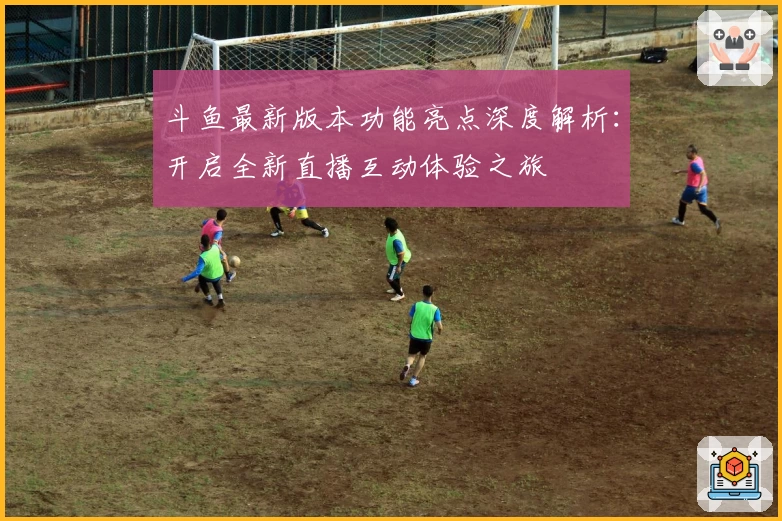 斗鱼最新版本功能亮点深度解析：开启全新直播互动体验之旅