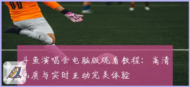斗鱼演唱会电脑版观看教程：高清画质与实时互动完美体验