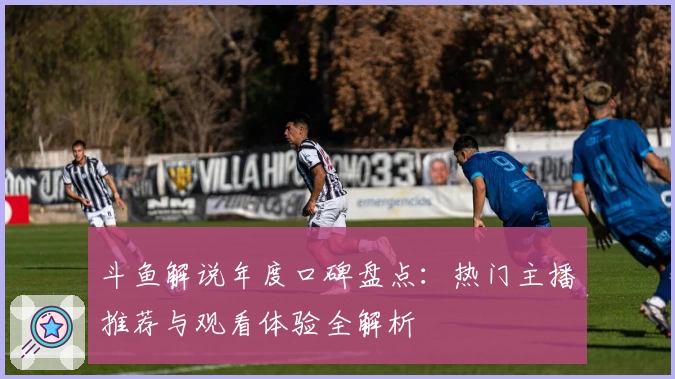 斗鱼解说年度口碑盘点：热门主播推荐与观看体验全解析