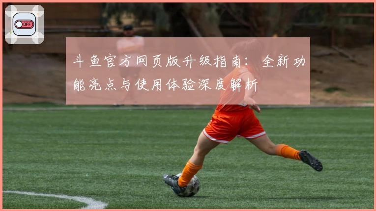 斗鱼官方网页版升级指南：全新功能亮点与使用体验深度解析