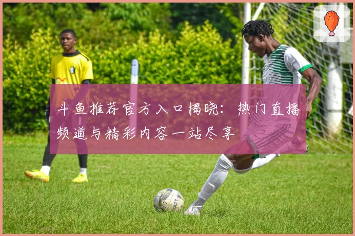 斗鱼推荐官方入口揭晓:热门直播频道与精彩内容一站尽享