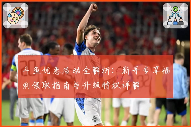 斗鱼优惠活动全解析：新手专享福利领取指南与升级特权详解