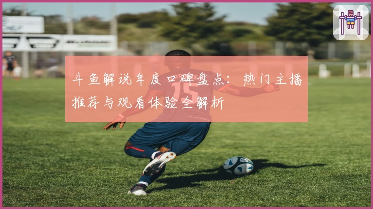 斗鱼解说年度口碑盘点：热门主播推荐与观看体验全解析