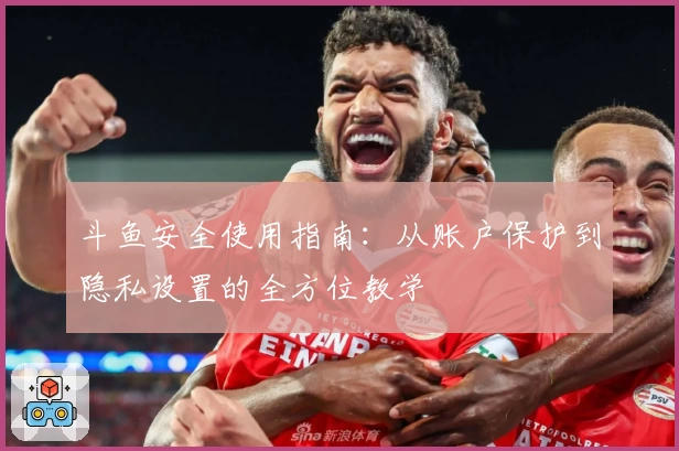 斗鱼安全使用指南：从账户保护到隐私设置的全方位教学