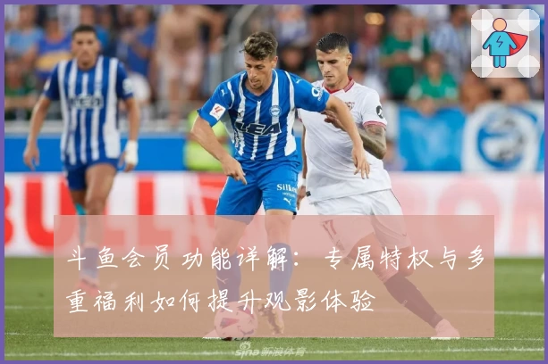 斗鱼会员功能详解：专属特权与多重福利如何提升观影体验