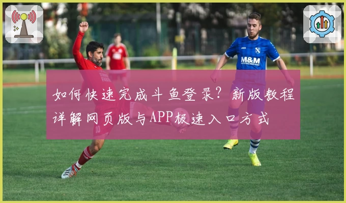 如何快速完成斗鱼登录？新版教程详解网页版与APP极速入口方式