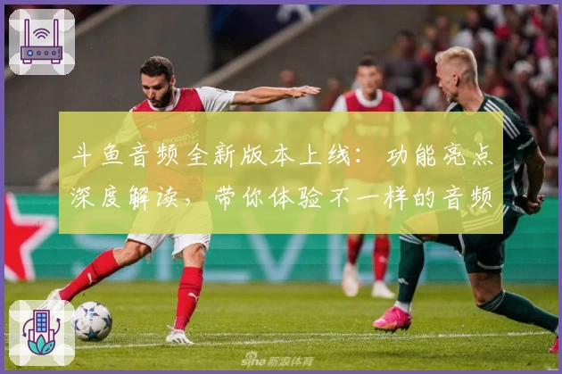 斗鱼音频全新版本上线：功能亮点深度解读，带你体验不一样的音频互动世界