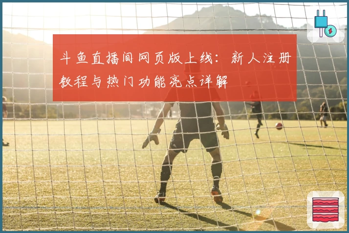 斗鱼直播间网页版上线：新人注册教程与热门功能亮点详解