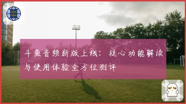 斗鱼音频新版上线：核心功能解读与使用体验全方位测评