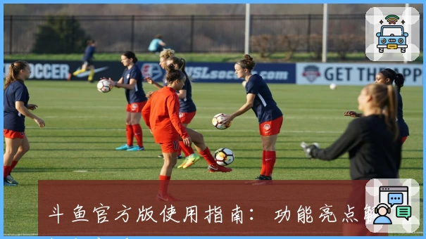 斗鱼官方版使用指南：功能亮点解析与新手注册教程