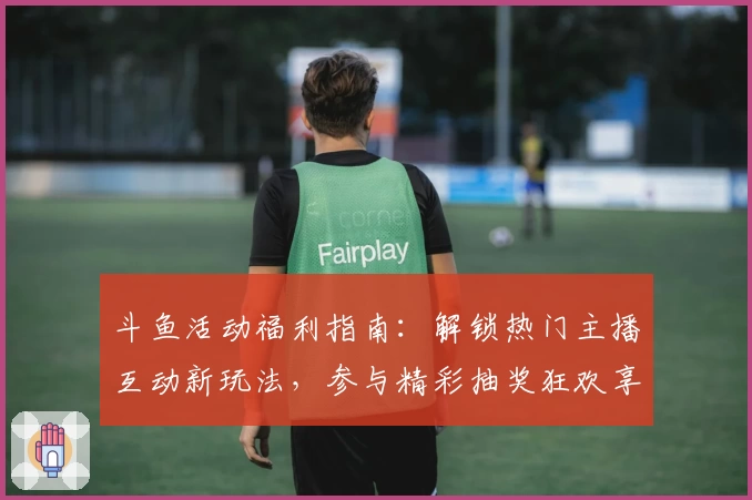 斗鱼活动福利指南：解锁热门主播互动新玩法，参与精彩抽奖狂欢享不停！