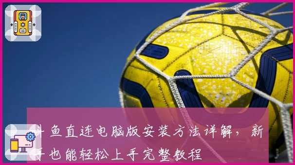 斗鱼直连电脑版安装方法详解,新手也能轻松上手完整教程