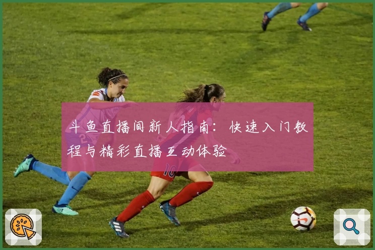 斗鱼直播间新人指南：快速入门教程与精彩直播互动体验