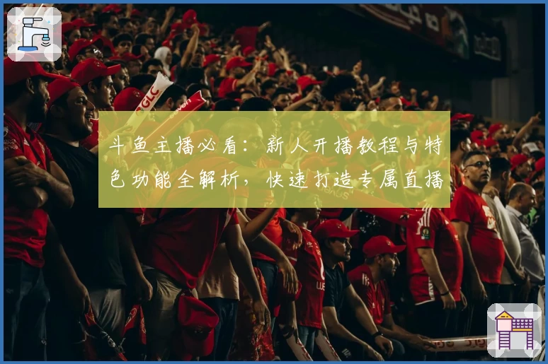 斗鱼主播必看：新人开播教程与特色功能全解析，快速打造专属直播间