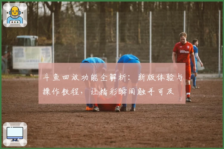 斗鱼回放功能全解析：新版体验与操作教程，让精彩瞬间触手可及