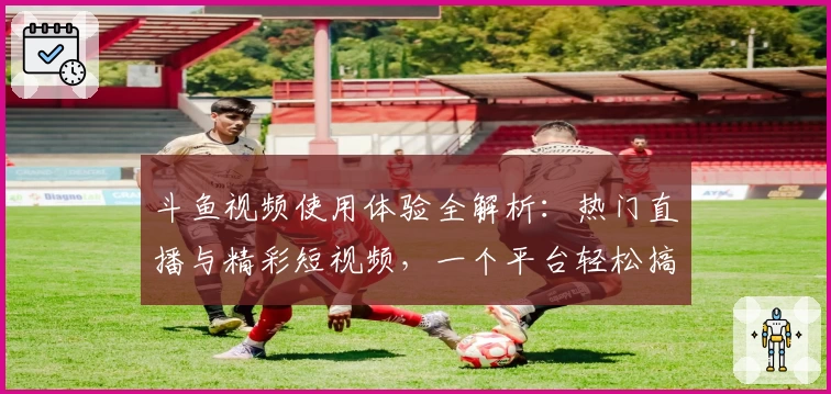 斗鱼视频使用体验全解析：热门直播与精彩短视频，一个平台轻松搞定