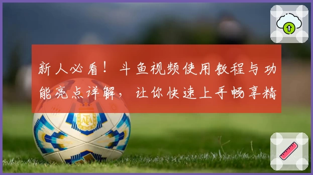 新人必看！斗鱼视频使用教程与功能亮点详解，让你快速上手畅享精彩内容