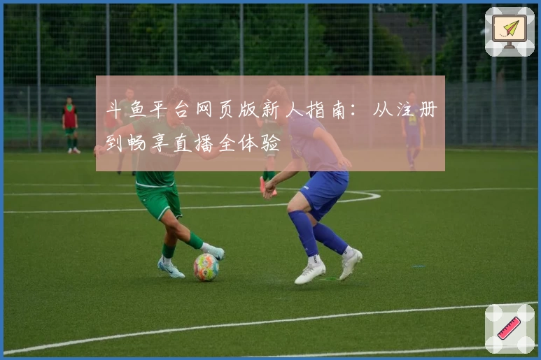 斗鱼平台网页版新人指南：从注册到畅享直播全体验