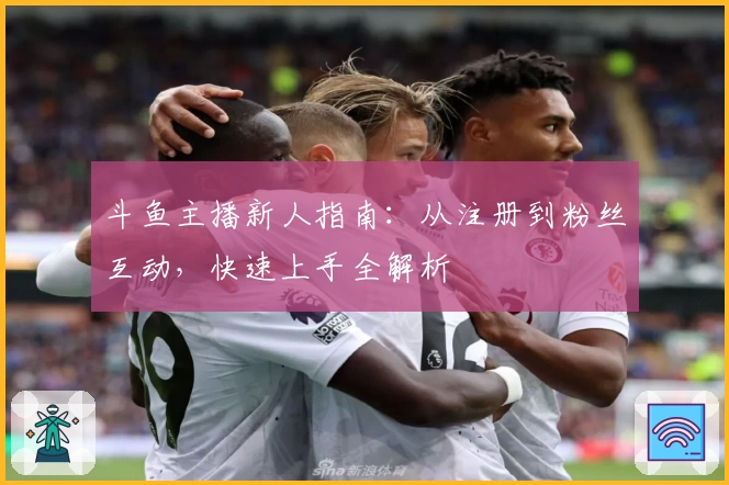 斗鱼主播新人指南：从注册到粉丝互动，快速上手全解析