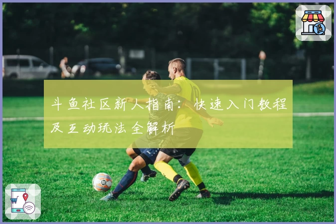 斗鱼社区新人指南：快速入门教程及互动玩法全解析