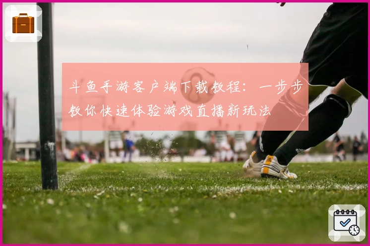 斗鱼手游客户端下载教程：一步步教你快速体验游戏直播新玩法
