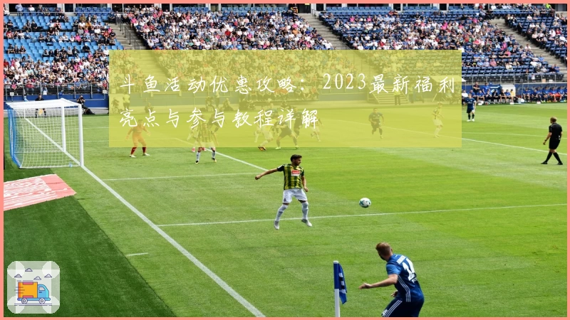 斗鱼活动优惠攻略：2023最新福利亮点与参与教程详解