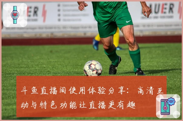 斗鱼直播间使用体验分享：高清互动与特色功能让直播更有趣