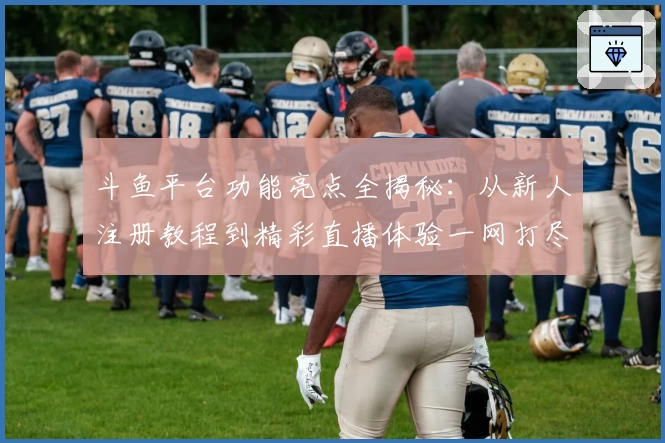 斗鱼平台功能亮点全揭秘：从新人注册教程到精彩直播体验一网打尽