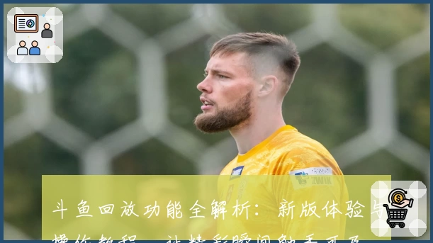 斗鱼回放功能全解析：新版体验与操作教程，让精彩瞬间触手可及