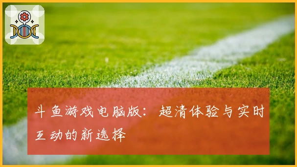 斗鱼游戏电脑版：超清体验与实时互动的新选择