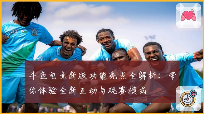 斗鱼电竞新版功能亮点全解析：带你体验全新互动与观赛模式