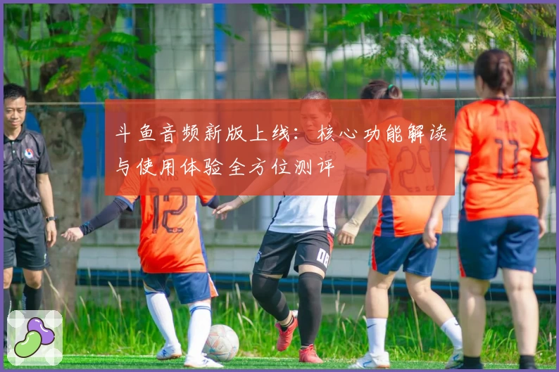 斗鱼音频新版上线:核心功能解读与使用体验全方位测评