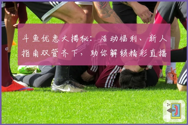 斗鱼优惠大揭秘：活动福利、新人指南双管齐下，助你解锁精彩直播体验