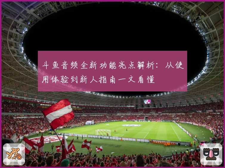 斗鱼音频全新功能亮点解析:从使用体验到新人指南一文看懂