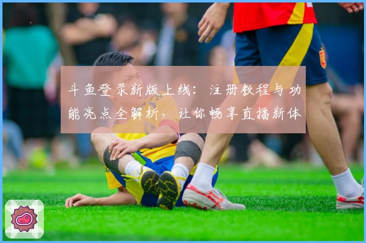 斗鱼登录新版上线:注册教程与功能亮点全解析,让你畅享直播新体验