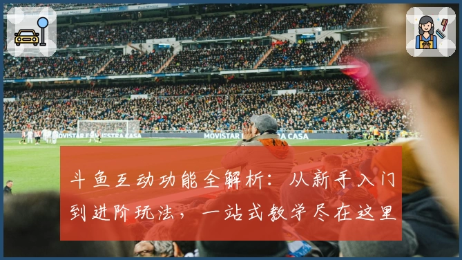 斗鱼互动功能全解析：从新手入门到进阶玩法，一站式教学尽在这里