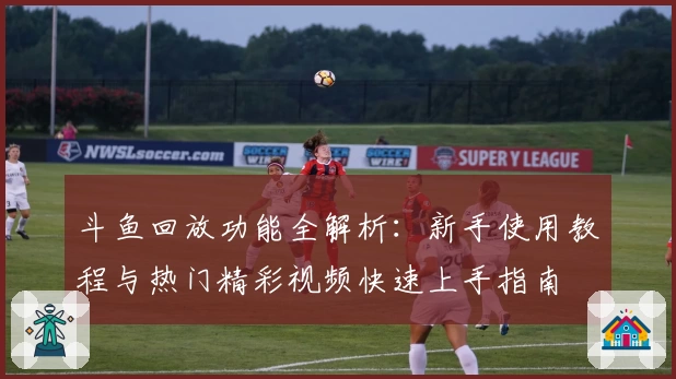 斗鱼回放功能全解析：新手使用教程与热门精彩视频快速上手指南